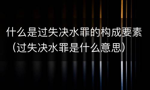 什么是过失决水罪的构成要素（过失决水罪是什么意思）