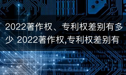 2022著作权、专利权差别有多少 2022著作权,专利权差别有多少年