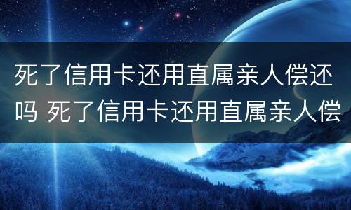 死了信用卡还用直属亲人偿还吗 死了信用卡还用直属亲人偿还吗知乎