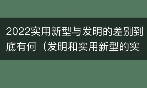 2022实用新型与发明的差别到底有何（发明和实用新型的实用性）