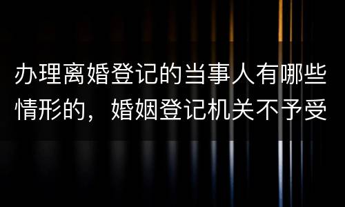 办理离婚登记的当事人有哪些情形的，婚姻登记机关不予受理