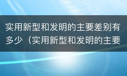 实用新型和发明的主要差别有多少（实用新型和发明的主要差别有多少个）