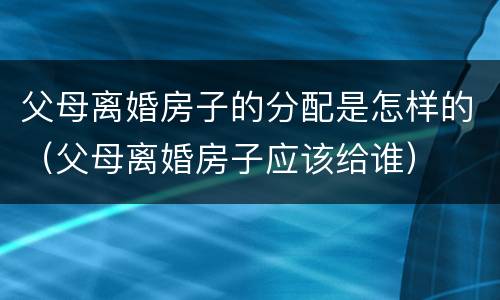 父母离婚房子的分配是怎样的（父母离婚房子应该给谁）