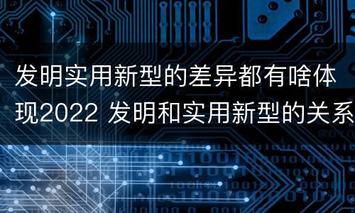 发明实用新型的差异都有啥体现2022 发明和实用新型的关系