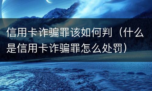 信用卡诈骗罪该如何判（什么是信用卡诈骗罪怎么处罚）