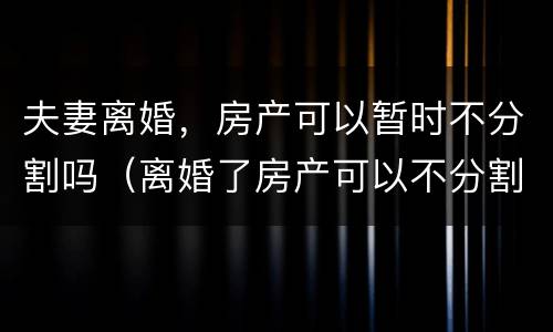 夫妻离婚，房产可以暂时不分割吗（离婚了房产可以不分割吗）