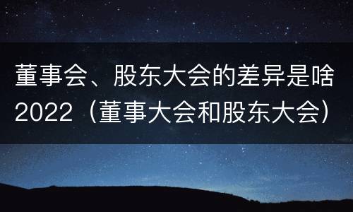 董事会、股东大会的差异是啥2022（董事大会和股东大会）