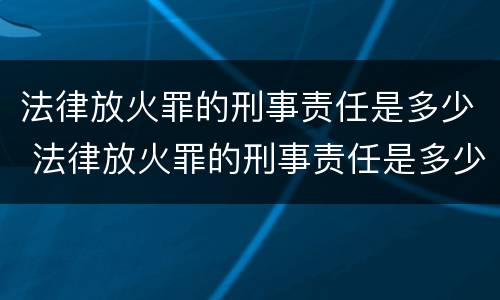 法律放火罪的刑事责任是多少 法律放火罪的刑事责任是多少年