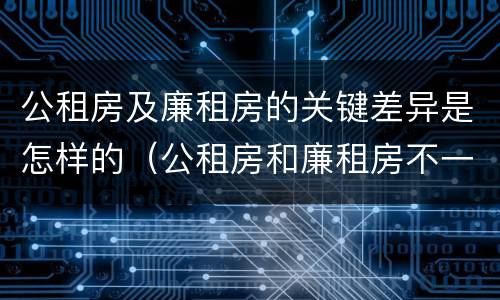 公租房及廉租房的关键差异是怎样的（公租房和廉租房不一样吗）