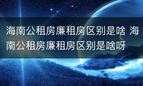 海南公租房廉租房区别是啥 海南公租房廉租房区别是啥呀