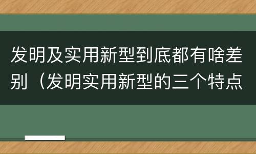 发明及实用新型到底都有啥差别（发明实用新型的三个特点）