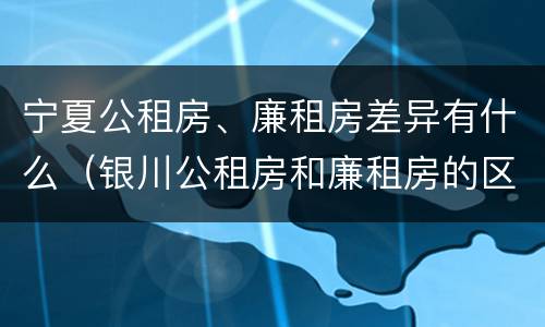 宁夏公租房、廉租房差异有什么（银川公租房和廉租房的区别）