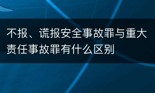 不报、谎报安全事故罪与重大责任事故罪有什么区别