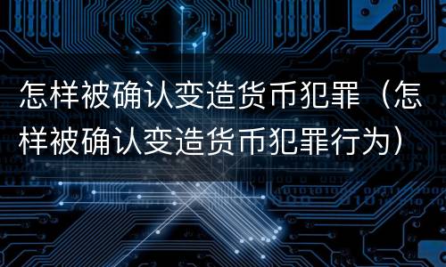 怎样被确认变造货币犯罪（怎样被确认变造货币犯罪行为）