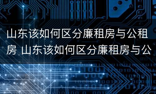 山东该如何区分廉租房与公租房 山东该如何区分廉租房与公租房的区别