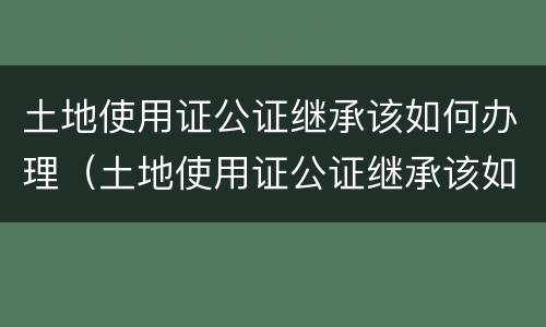 土地使用证公证继承该如何办理（土地使用证公证继承该如何办理呢）