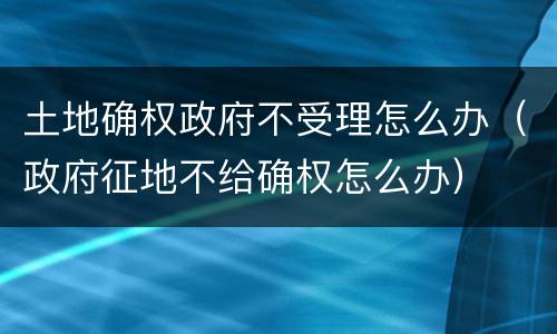 土地确权政府不受理怎么办（政府征地不给确权怎么办）