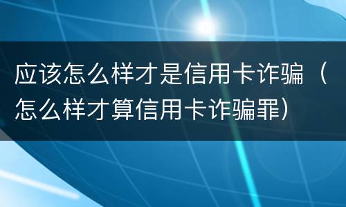 应该怎么样才是信用卡诈骗（怎么样才算信用卡诈骗罪）