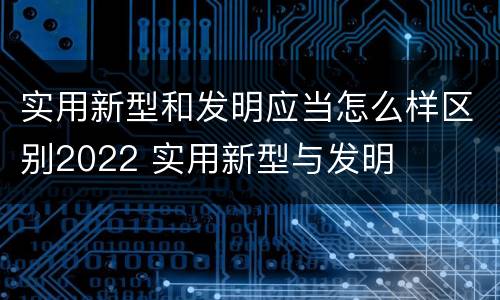 实用新型和发明应当怎么样区别2022 实用新型与发明