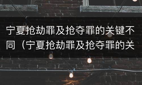 宁夏抢劫罪及抢夺罪的关键不同（宁夏抢劫罪及抢夺罪的关键不同案件）