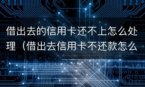 借出去的信用卡还不上怎么处理（借出去信用卡不还款怎么起诉）