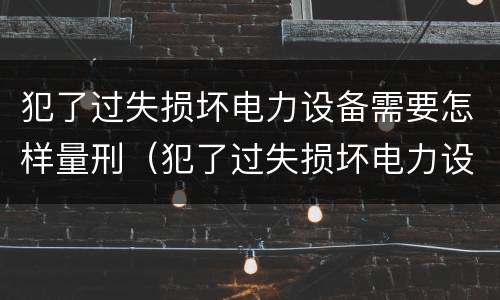 犯了过失损坏电力设备需要怎样量刑（犯了过失损坏电力设备需要怎样量刑呢）