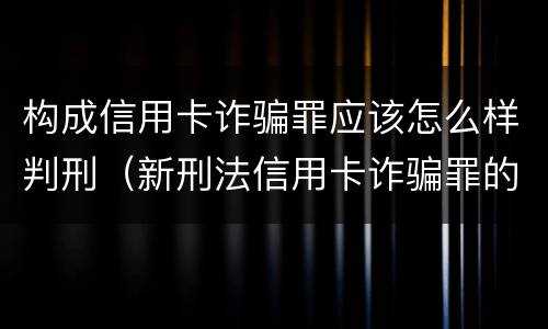 构成信用卡诈骗罪应该怎么样判刑（新刑法信用卡诈骗罪的定罪标准?）