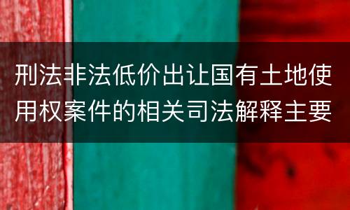 刑法非法低价出让国有土地使用权案件的相关司法解释主要规定都有哪些