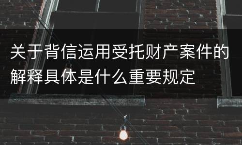 关于背信运用受托财产案件的解释具体是什么重要规定