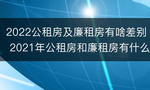 2022公租房及廉租房有啥差别 2021年公租房和廉租房有什么区别