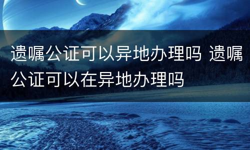 遗嘱公证可以异地办理吗 遗嘱公证可以在异地办理吗