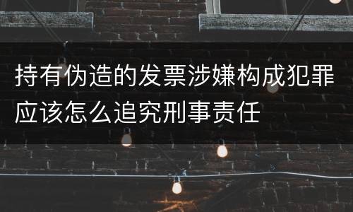 持有伪造的发票涉嫌构成犯罪应该怎么追究刑事责任