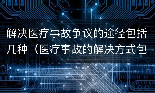 解决医疗事故争议的途径包括几种（医疗事故的解决方式包括哪些）