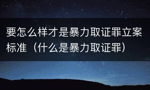 要怎么样才是暴力取证罪立案标准（什么是暴力取证罪）