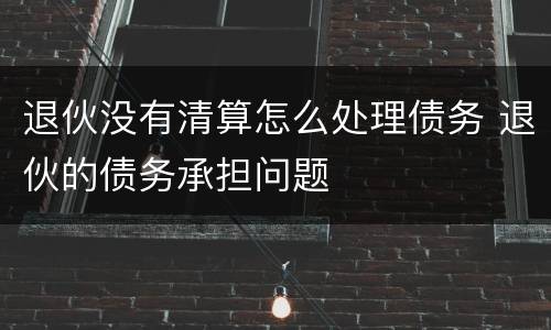 退伙没有清算怎么处理债务 退伙的债务承担问题