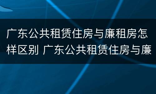 广东公共租赁住房与廉租房怎样区别 广东公共租赁住房与廉租房怎样区别呢