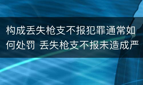 构成丢失枪支不报犯罪通常如何处罚 丢失枪支不报未造成严重后果