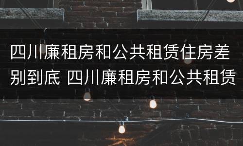 四川廉租房和公共租赁住房差别到底 四川廉租房和公共租赁住房差别到底有多大