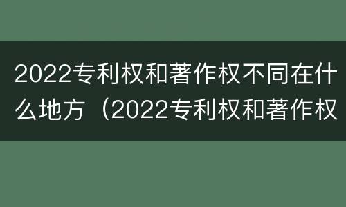 2022专利权和著作权不同在什么地方（2022专利权和著作权不同在什么地方呢）