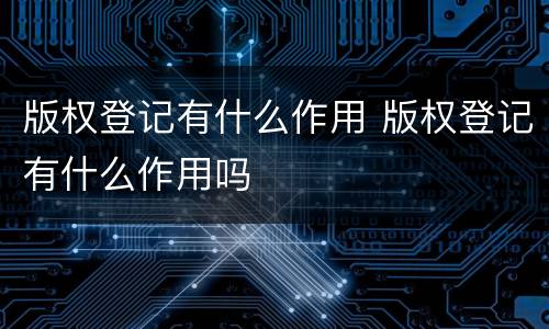 版权登记有什么作用 版权登记有什么作用吗