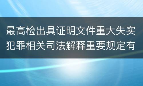 最高检出具证明文件重大失实犯罪相关司法解释重要规定有哪些