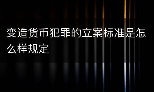 变造货币犯罪的立案标准是怎么样规定