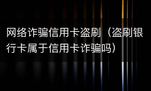 网络诈骗信用卡盗刷（盗刷银行卡属于信用卡诈骗吗）