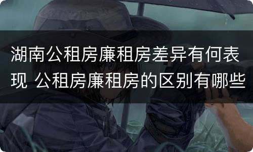 湖南公租房廉租房差异有何表现 公租房廉租房的区别有哪些