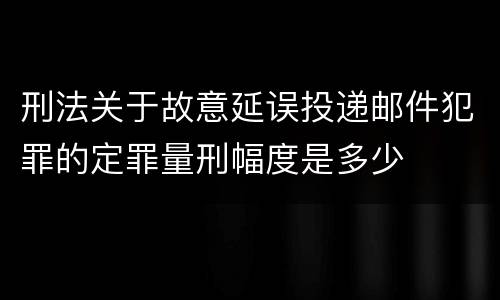 刑法关于故意延误投递邮件犯罪的定罪量刑幅度是多少