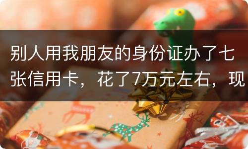 别人用我朋友的身份证办了七张信用卡，花了7万元左右，现在那人不还钱，请问该怎么办