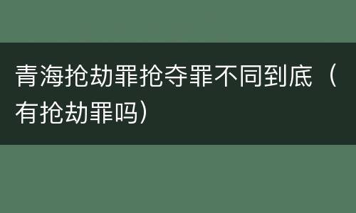 青海抢劫罪抢夺罪不同到底（有抢劫罪吗）