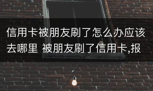 信用卡被朋友刷了怎么办应该去哪里 被朋友刷了信用卡,报警是什么罪啊