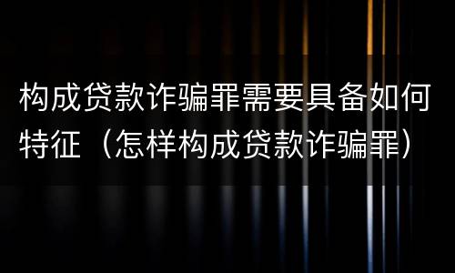 构成贷款诈骗罪需要具备如何特征（怎样构成贷款诈骗罪）