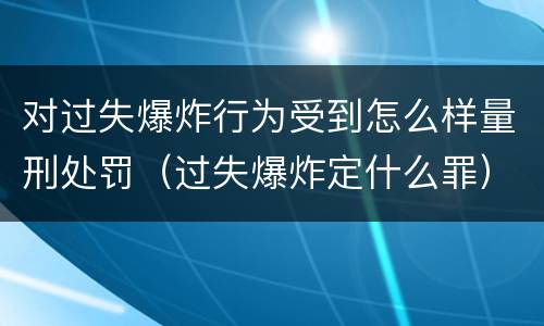 对过失爆炸行为受到怎么样量刑处罚（过失爆炸定什么罪）